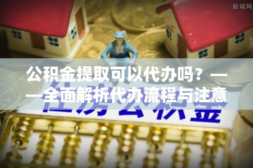 慈利公积金提取可以代办吗？——全面解析代办流程与注意事项